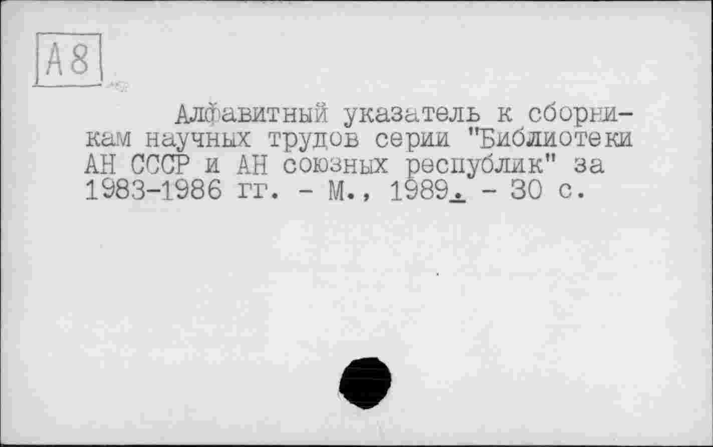 ﻿А8
Алфавитный указатель к сборникам научных трудов серии "Библиотеки АН СССР и АН союзных республик" за 1983-1986 гг. - М., 1989а - 30 с.